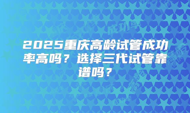 2025重庆高龄试管成功率高吗？选择三代试管靠谱吗？