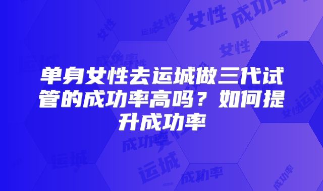 单身女性去运城做三代试管的成功率高吗？如何提升成功率