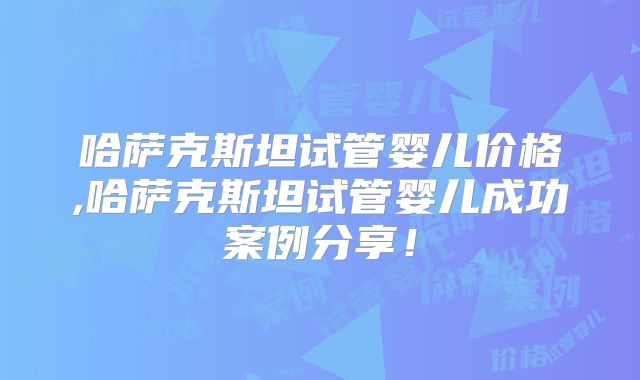哈萨克斯坦试管婴儿价格,哈萨克斯坦试管婴儿成功案例分享！