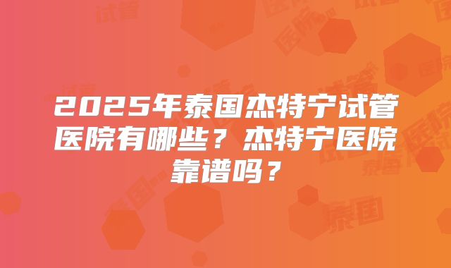 2025年泰国杰特宁试管医院有哪些?杰特宁医院靠谱吗?