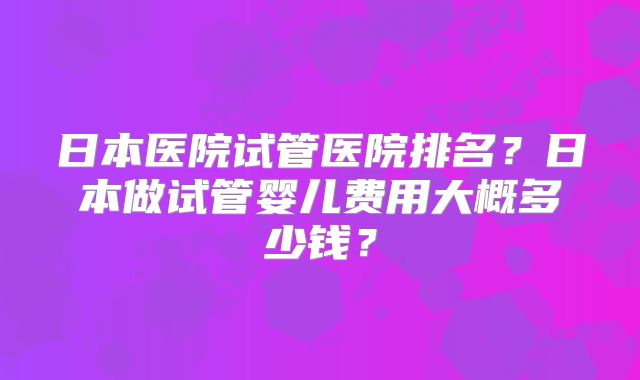 日本医院试管医院排名？日本做试管婴儿费用大概多少钱？