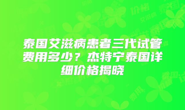 泰国艾滋病患者三代试管费用多少？杰特宁泰国详细价格揭晓