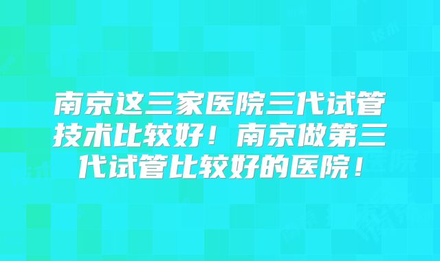 南京这三家医院三代试管技术比较好！南京做第三代试管比较好的医院！