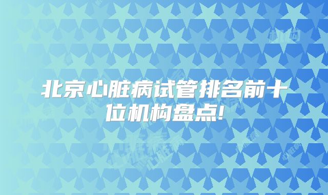 北京心脏病试管排名前十位机构盘点!