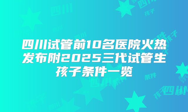 四川试管前10名医院火热发布附2025三代试管生孩子条件一览