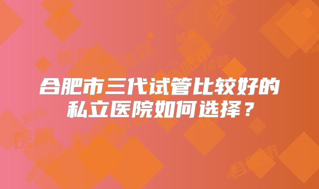 合肥市三代试管比较好的私立医院如何选择？