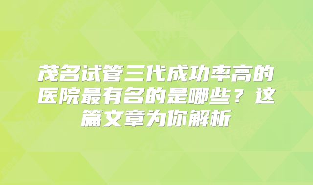 茂名试管三代成功率高的医院最有名的是哪些?这篇文章为你解析