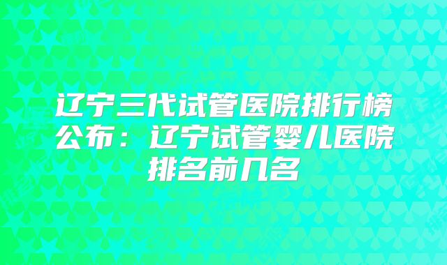辽宁三代试管医院排行榜公布：辽宁试管婴儿医院排名前几名