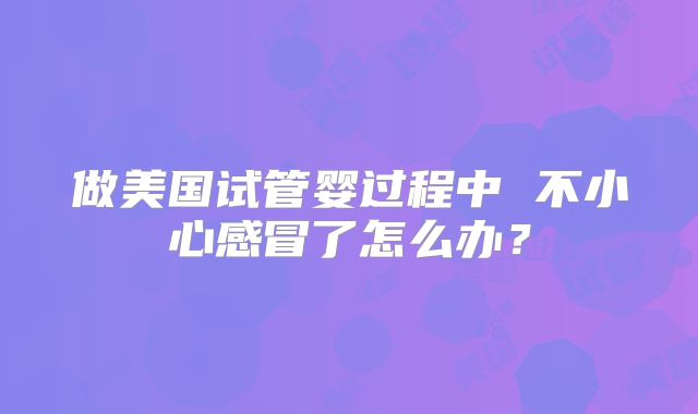 做美国试管婴过程中 不小心感冒了怎么办?