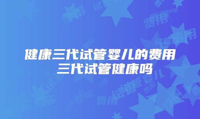 健康三代试管婴儿的费用 三代试管健康吗