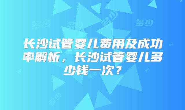 长沙试管婴儿费用及成功率解析,长沙试管婴儿多少钱一次?