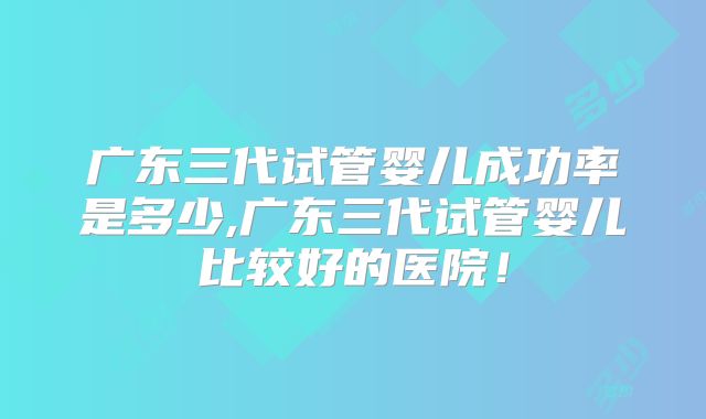 广东三代试管婴儿成功率是多少,广东三代试管婴儿比较好的医院！