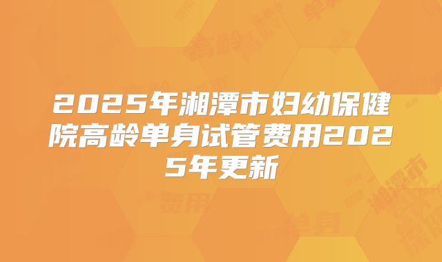 2025年湘潭市妇幼保健院高龄单身试管费用2025年更新