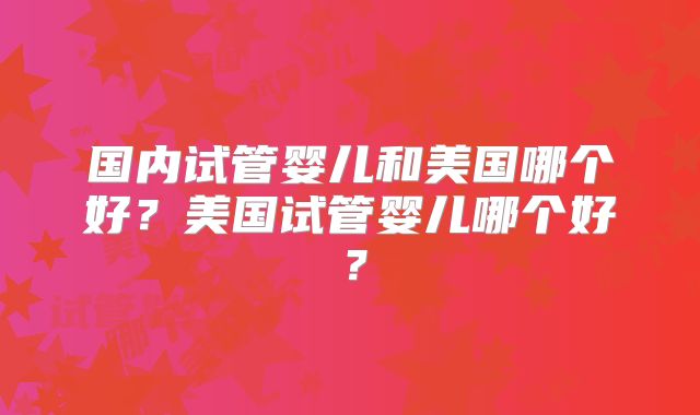 国内试管婴儿和美国哪个好？美国试管婴儿哪个好？