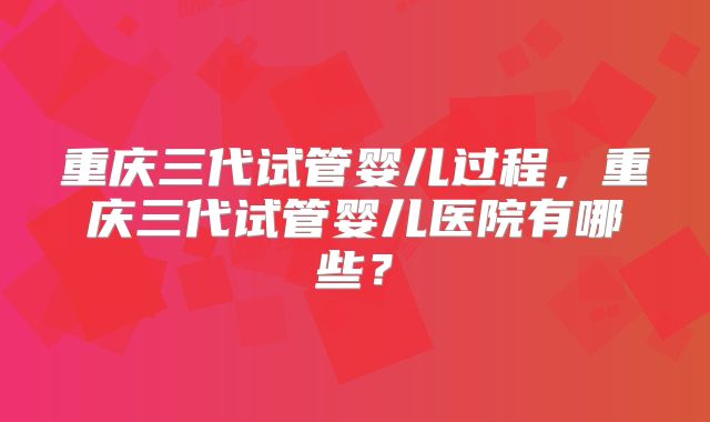 重庆三代试管婴儿过程，重庆三代试管婴儿医院有哪些？