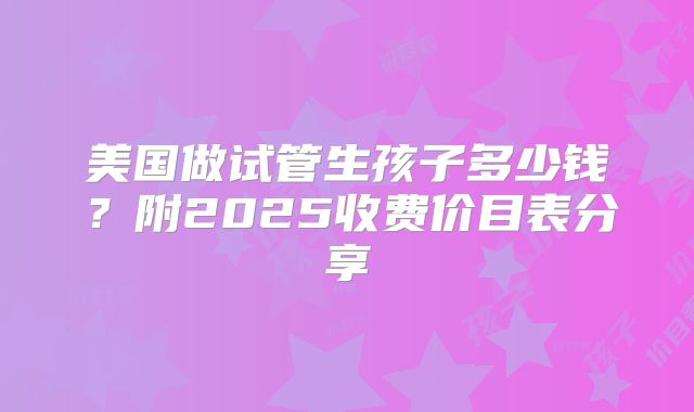 美国做试管生孩子多少钱?附2025收费价目表分享