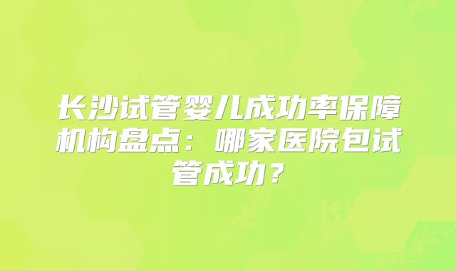 长沙试管婴儿成功率保障机构盘点：哪家医院包试管成功？