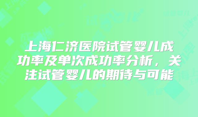 上海仁济医院试管婴儿成功率及单次成功率分析，关注试管婴儿的期待与可能