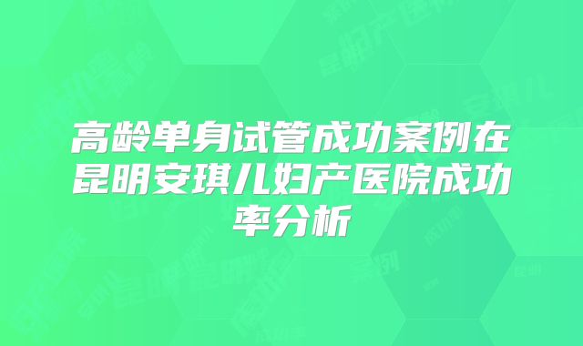 高龄单身试管成功案例在昆明安琪儿妇产医院成功率分析