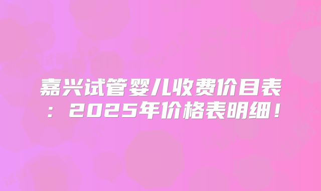 嘉兴试管婴儿收费价目表：2025年价格表明细！