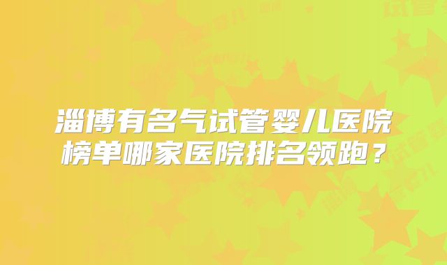 淄博有名气试管婴儿医院榜单哪家医院排名领跑？