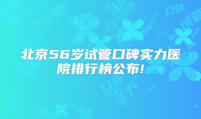 北京56岁试管口碑实力医院排行榜公布!