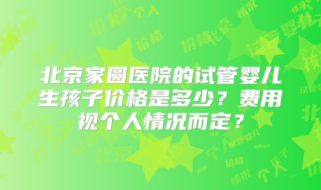 北京家圆医院的试管婴儿生孩子价格是多少?费用视个人情况而定?