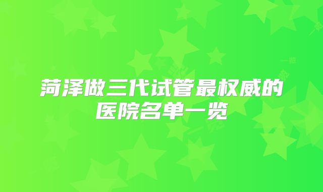 菏泽做三代试管最权威的医院名单一览