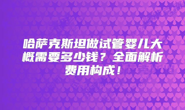 哈萨克斯坦做试管婴儿大概需要多少钱？全面解析费用构成！
