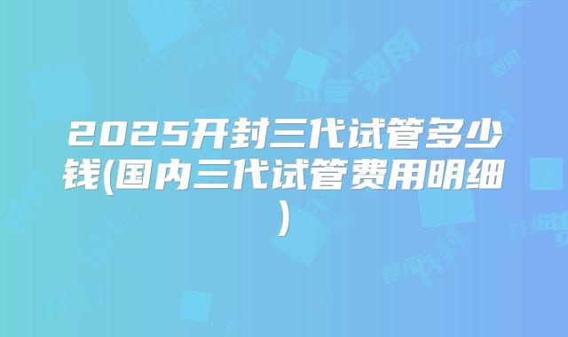 2025开封三代试管多少钱(国内三代试管费用明细)