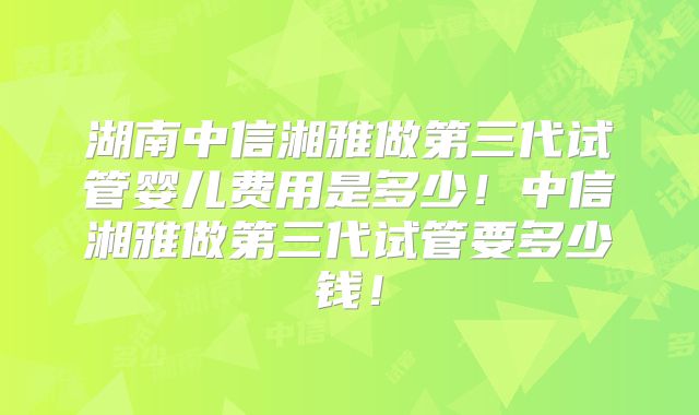 湖南中信湘雅做第三代试管婴儿费用是多少！中信湘雅做第三代试管要多少钱！