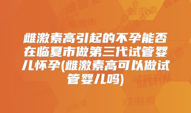 雌激素高引起的不孕能否在临夏市做第三代试管婴儿怀孕(雌激素高可以做试管婴儿吗)