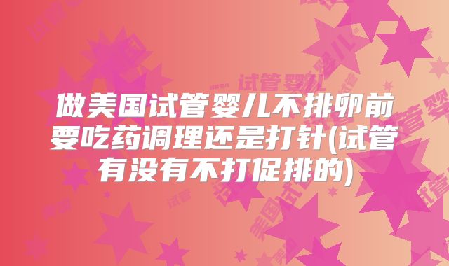 做美国试管婴儿不排卵前要吃药调理还是打针(试管有没有不打促排的)