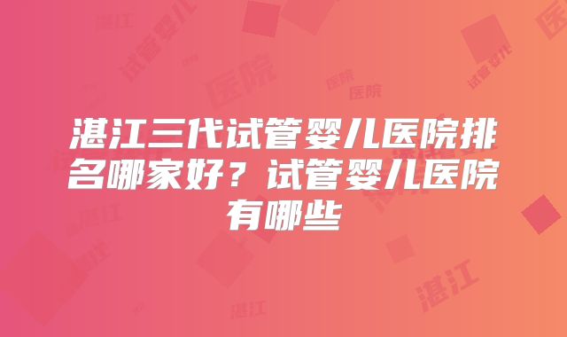 湛江三代试管婴儿医院排名哪家好？试管婴儿医院有哪些