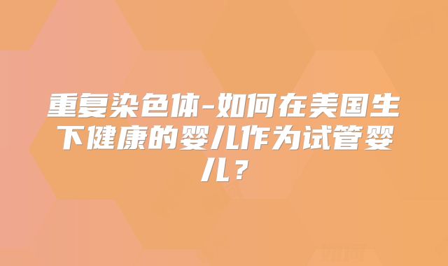 重复染色体-如何在美国生下健康的婴儿作为试管婴儿?