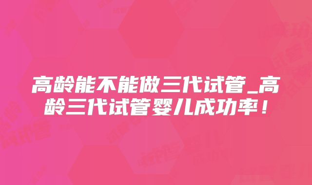 高龄能不能做三代试管_高龄三代试管婴儿成功率！