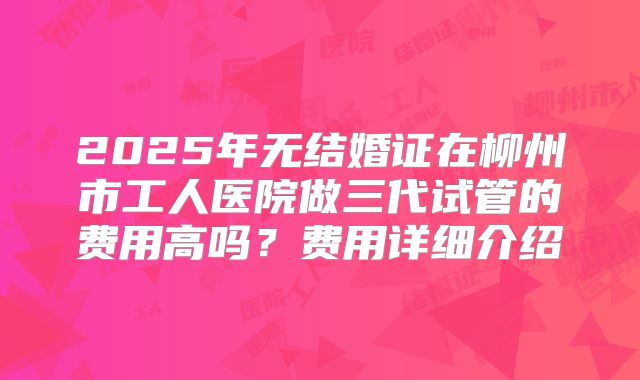 2025年无结婚证在柳州市工人医院做三代试管的费用高吗？费用详细介绍