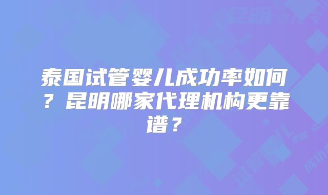 泰国试管婴儿成功率如何？昆明哪家代理机构更靠谱？