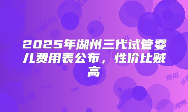 2025年湖州三代试管婴儿费用表公布，性价比贼高