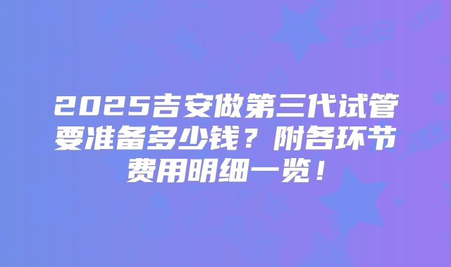 2025吉安做第三代试管要准备多少钱？附各环节费用明细一览！