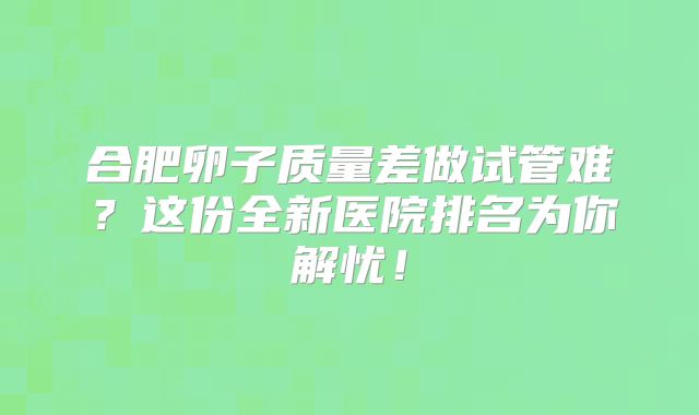 合肥卵子质量差做试管难？这份全新医院排名为你解忧！