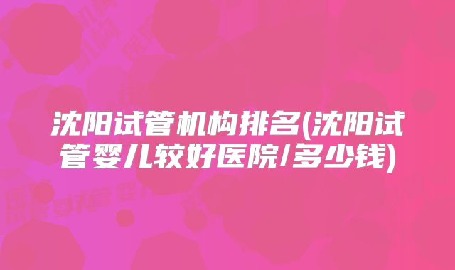沈阳试管机构排名(沈阳试管婴儿较好医院/多少钱)