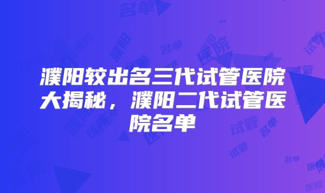 濮阳较出名三代试管医院大揭秘，濮阳二代试管医院名单
