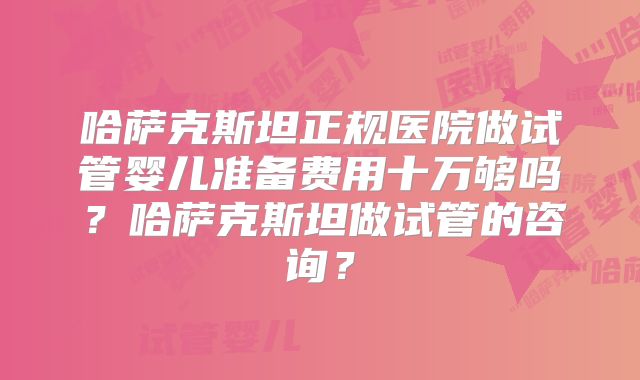 哈萨克斯坦正规医院做试管婴儿准备费用十万够吗？哈萨克斯坦做试管的咨询？