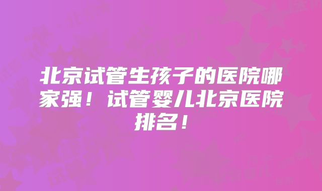 北京试管生孩子的医院哪家强！试管婴儿北京医院排名！