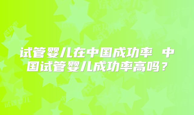 试管婴儿在中国成功率 中国试管婴儿成功率高吗？