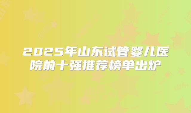 2025年山东试管婴儿医院前十强推荐榜单出炉