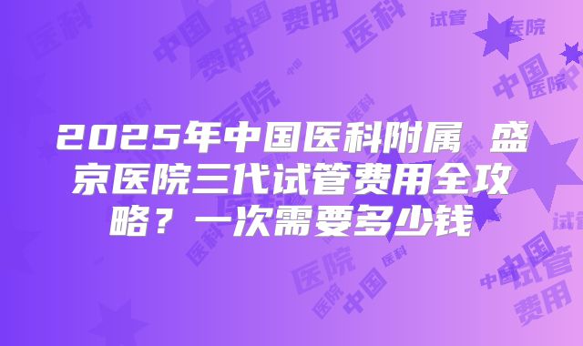 2025年中国医科附属 盛京医院三代试管费用全攻略？一次需要多少钱