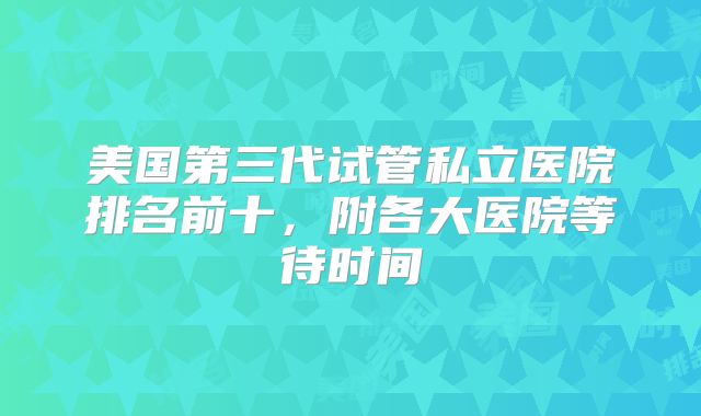 美国第三代试管私立医院排名前十，附各大医院等待时间