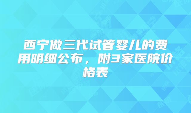 西宁做三代试管婴儿的费用明细公布，附3家医院价格表
